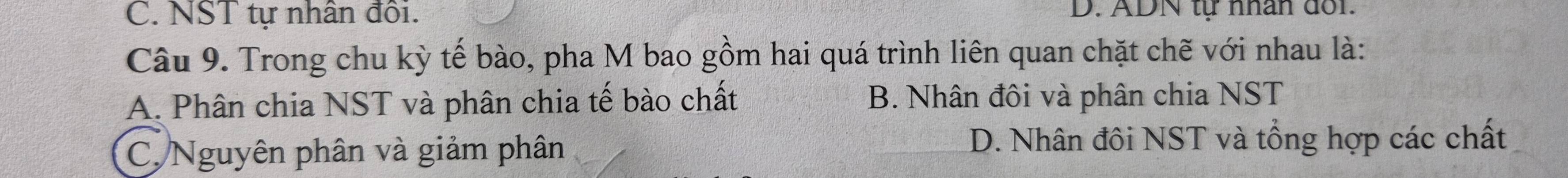 C. NST tự nhân đôi. D. ADN tự nhân đối.
Câu 9. Trong chu kỳ tế bào, pha M bao gồm hai quá trình liên quan chặt chẽ với nhau là:
A. Phân chia NST và phân chia tế bào chất B. Nhân đôi và phân chia NST
C. Nguyên phân và giảm phân D. Nhân đôi NST và tổng hợp các chất