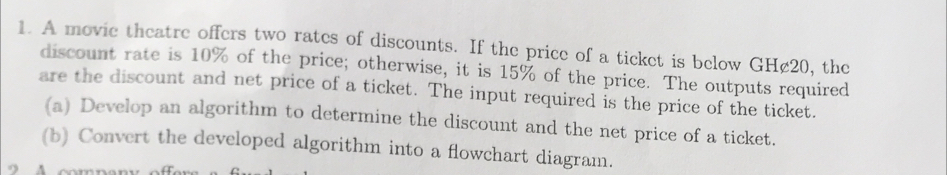 A movie theatre offers two rates of discounts. If the price of a ticket is below GH¢20, the 
discount rate is 10% of the price; otherwise, it is 15% of the price. The outputs required 
are the discount and net price of a ticket. The input required is the price of the ticket. 
(a) Develop an algorithm to determine the discount and the net price of a ticket. 
(b) Convert the developed algorithm into a flowchart diagram.