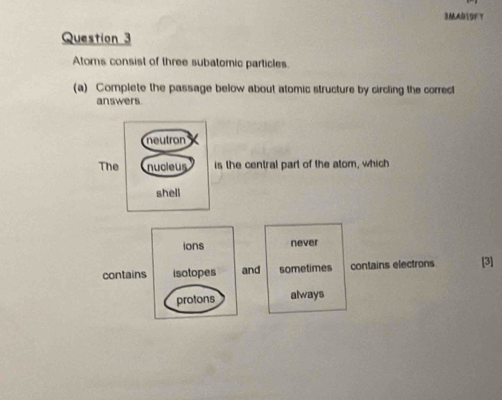 3AB19FT
Question 3
Atoms consist of three subatomic particles.
(a) Complete the passage below about atomic structure by circling the correct
answers.
s the central part of the atom, which
ions never
contains isotopes and sometimes contains electrons [3]
protons always