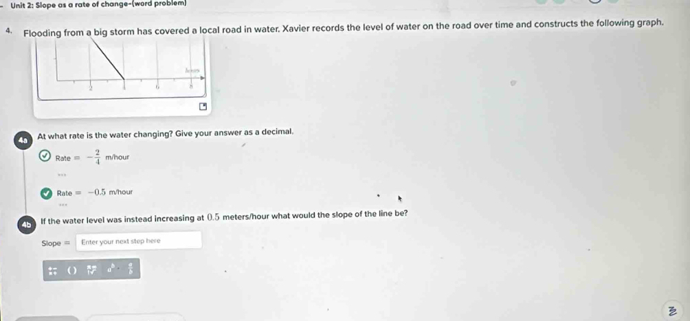 Siope as a rate of change-(word problem)
4 Flooding from a big storm has covered a local road in water. Xavier records the level of water on the road over time and constructs the following graph.
At what rate is the water changing? Give your answer as a decimal.
a Rate=- 2/4  m/hour
Rate=-0.5 m/hour
If the water level was instead increasing at 0.5 meters/hour what would the slope of the line be?
Sope = Enter your next step here
a^b·  a/b 