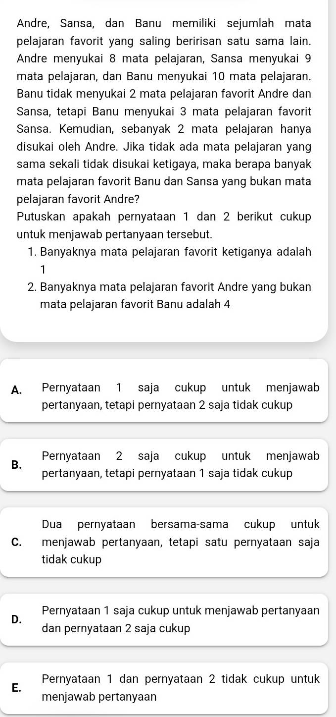 Andre, Sansa, dan Banu memiliki sejumlah mata
pelajaran favorit yang saling beririsan satu sama lain.
Andre menyukai 8 mata pelajaran, Sansa menyukai 9
mata pelajaran, dan Banu menyukai 10 mata pelajaran.
Banu tidak menyukai 2 mata pelajaran favorit Andre dan
Sansa, tetapi Banu menyukai 3 mata pelajaran favorit
Sansa. Kemudian, sebanyak 2 mata pelajaran hanya
disukai oleh Andre. Jika tidak ada mata pelajaran yang
sama sekali tidak disukai ketigaya, maka berapa banyak
mata pelajaran favorit Banu dan Sansa yang bukan mata
pelajaran favorit Andre?
Putuskan apakah pernyataan 1 dan 2 berikut cukup
untuk menjawab pertanyaan tersebut.
1. Banyaknya mata pelajaran favorit ketiganya adalah
1
2. Banyaknya mata pelajaran favorit Andre yang bukan
mata pelajaran favorit Banu adalah 4
A. Pernyataan 1 saja cukup untuk menjawab
pertanyaan, tetapi pernyataan 2 saja tidak cukup
Pernyataan 2 saja cukup untuk menjawab
B.
pertanyaan, tetapi pernyataan 1 saja tidak cukup
Dua pernyataan bersama-sama cukup untuk
C. menjawab pertanyaan, tetapi satu pernyataan saja
tidak cukup
Pernyataan 1 saja cukup untuk menjawab pertanyaan
D.
dan pernyataan 2 saja cukup
Pernyataan 1 dan pernyataan 2 tidak cukup untuk
E.
menjawab pertanyaan