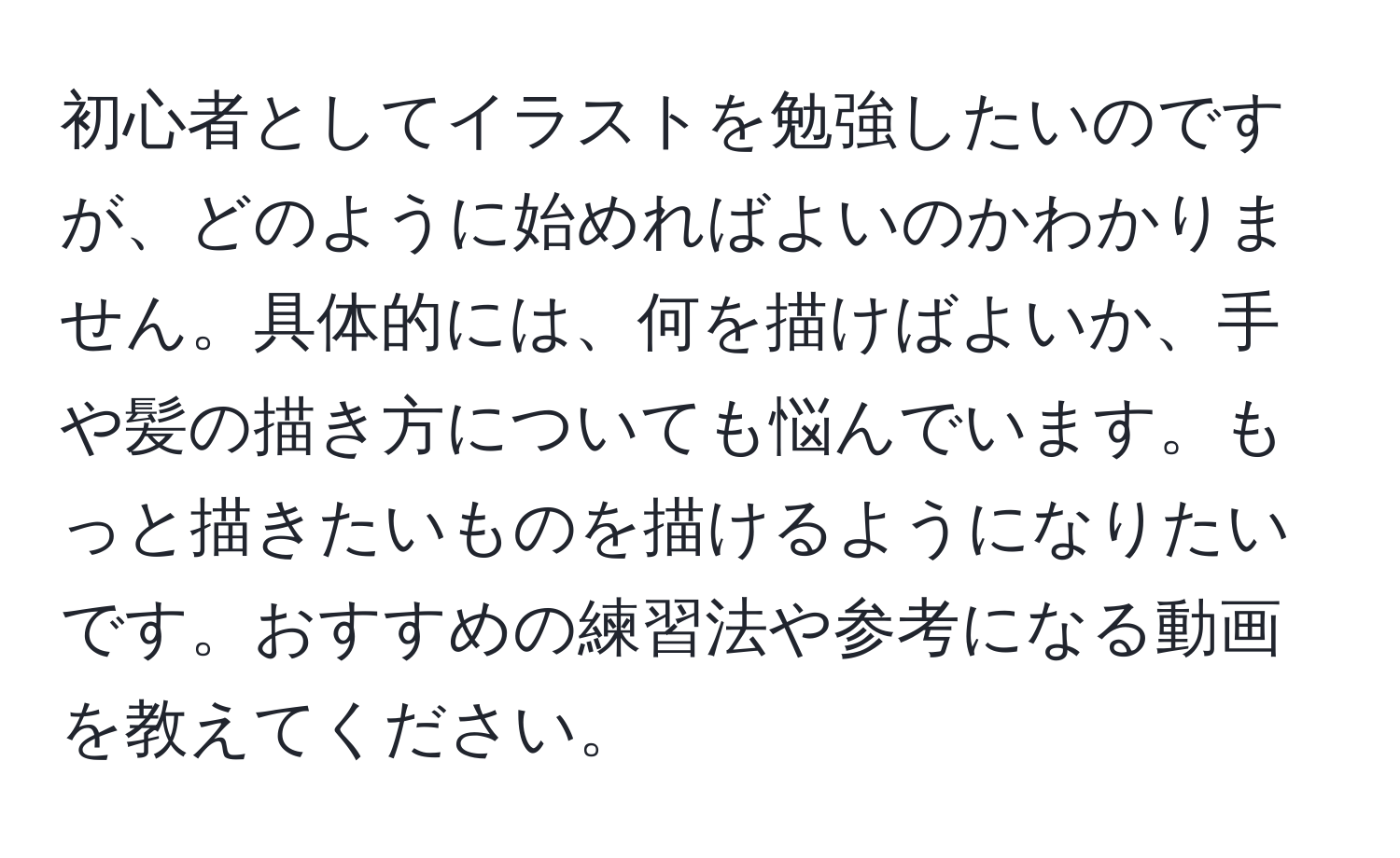 初心者としてイラストを勉強したいのですが、どのように始めればよいのかわかりません。具体的には、何を描けばよいか、手や髪の描き方についても悩んでいます。もっと描きたいものを描けるようになりたいです。おすすめの練習法や参考になる動画を教えてください。