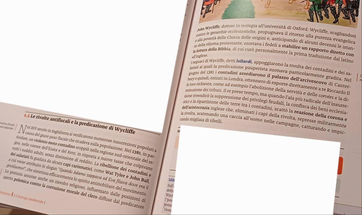 John Wycliffe, dottore in teologia all’università di Oxford. Wycliffe, scagliandosi
contro le gerarchie ecclesiastiche, propugnava il ritorno alla purezza evangelica
e alla povertà della Chiesa delle origini e, anticipando di alcuni decenní le istan-
ze della riforma protestante, esortava i fedeli a stabilire un rapporto diretto con
la lettura della Bibbia, di cui curò personalmente la prima traduzione dal latíno
all'inglese.
I seguaci di Wycliffe, detti Iøllardi, appoggiarono la rivolta dei contadini e dei sa
lariati ai quali la predicazione pauperista suonava particolarmente gradita. Ne
giugno del 1381 i contadini assediarono il palazzo dell’arcivescovo di Canter-
bury e quíndi, entrati in Londra, ottennero di esporre direttamente a re Riccardo II
le loro richieste, come ad esempio l'abolizione della servitù e delle corvées e la di-
minuzione dei tributi. Il re prese tempo, ma quando l’ala più radicale dell’insurre
zione rivendicò la soppressione dei privilegi feudali, la confisca dei beni ecclesia
stici e la ripartizione delle terre tra i contadini, scattò la reazione della corona e
dell'aristocrazia inglese che, eliminati i capi della rivolta, represse militarmente
cando migliaia di ribelli.
la rivolta, scatenando una caccia all’uomo nelle campagne, catturando e impic
4.5 Le rivolte antifiscali e la predicazione di Wycliffe
rssone fícule orí polari
M
Tel XIV secolo in Inghilterra si verificarono numerose insurrezioni popolari a
causa del grave peso fiscale che ricadeva sulla popolazione. Nel 1381, in par
ticolare, un violento moto contadino scoppió nella regione sud-orientale del re
gno, nelle contee dell'Essex e del Kent, in risposta a nuove tasse che colpivand
tutti i sudditi adulti, senza distinzione di reddito. La ribellione dei contadini e
dei salariati fu guidata da alcuni capi carismatici, come Wat Tyler e John Ball LES!
a cuí viene attribuito lo slogan "Quando Adamo zappava ed Eva filava dove era il
gentiluomo?', che sintetizza efficacemente lo spirito antinobiliare del movimento Wycl
Sull'
La protesta assunse anche un risvolto religioso, influenzato dalle posizioni d ("pov
defin
aperta polemica contro la corruzíone morale del clero diffuse dal predicatore
Sesione I | L'Europa medievale |
ipotes
*cionc