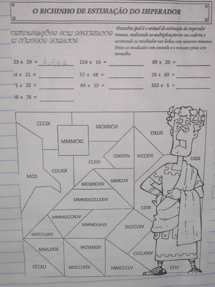 BICHINHO DE ESTIMAÇÃO DO IMPERADOR 
Descubra qual é o animal de estimação do imperador 
ultiflicações com resultados romano, realizando as multiplicações no seu caderno e 
Em Números romanos escrevendo os resultados nas línhas com números romanos. 
Pinte os resultados com amarelo e o restante pinte com 
vermelfo. 
_ 
_ 
_
23* 29=
154* 14=
89* 20=
_ 
_ 14* 21=
57* 68= _
28* 69=
_ 
_ 
_^+1* 25=
64* 19=
333* 6=
48* 78=