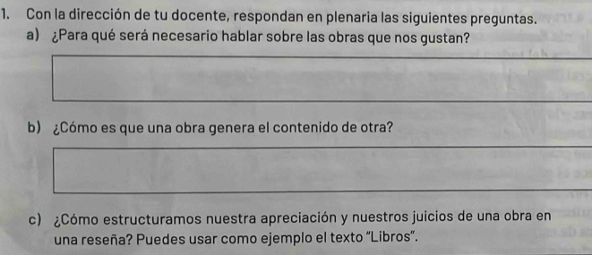 Con la dirección de tu docente, respondan en plenaria las siguientes preguntas. 
a) ¿Para qué será necesario hablar sobre las obras que nos gustan? 
b) ¿Cómo es que una obra genera el contenido de otra? 
c) ¿Cómo estructuramos nuestra apreciación y nuestros juicios de una obra en 
una reseña? Puedes usar como ejemplo el texto “Libros”.