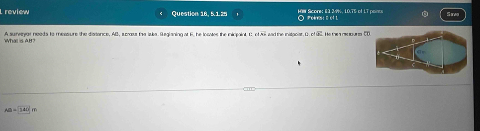 review Question 16, 5.1.25 > HW Score: 63.24%, 10.75 of 17 points Save 
Points: 0 of 1 
A surveyor needs to measure the distance, AB, across the lake. Beginning at E, he locates the midpoint, C, of overline AE and the midpoint, D. of overline BE
What is AB? He then measures overline CD.
AB=140m