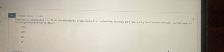There are 10 roads leading from Bluffton to Hardeeville, 5 roads leading from Hardeeville to Savannah, and 4 roads leading from Savannah to Macon. How many ways are
there to get from Bluffton to Macon?
200
400
40
19