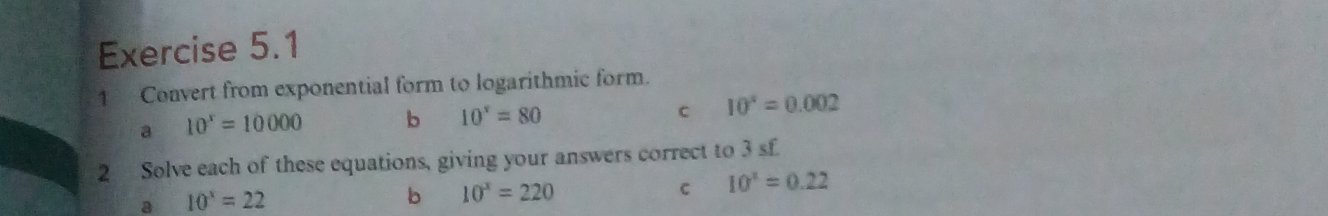 Convert from exponential form to logarithmic form. 
a 10^x=10000
b 10^x=80
C 10^x=0.002
2 Solve each of these equations, giving your answers correct to 3 sf 
3 10^x=22
b 10^x=220
C 10^x=0.22