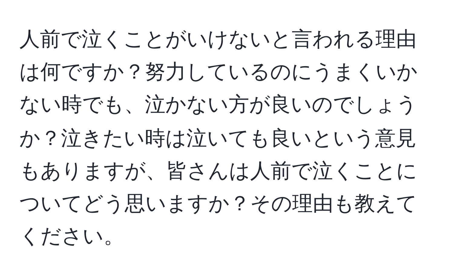 人前で泣くことがいけないと言われる理由は何ですか？努力しているのにうまくいかない時でも、泣かない方が良いのでしょうか？泣きたい時は泣いても良いという意見もありますが、皆さんは人前で泣くことについてどう思いますか？その理由も教えてください。