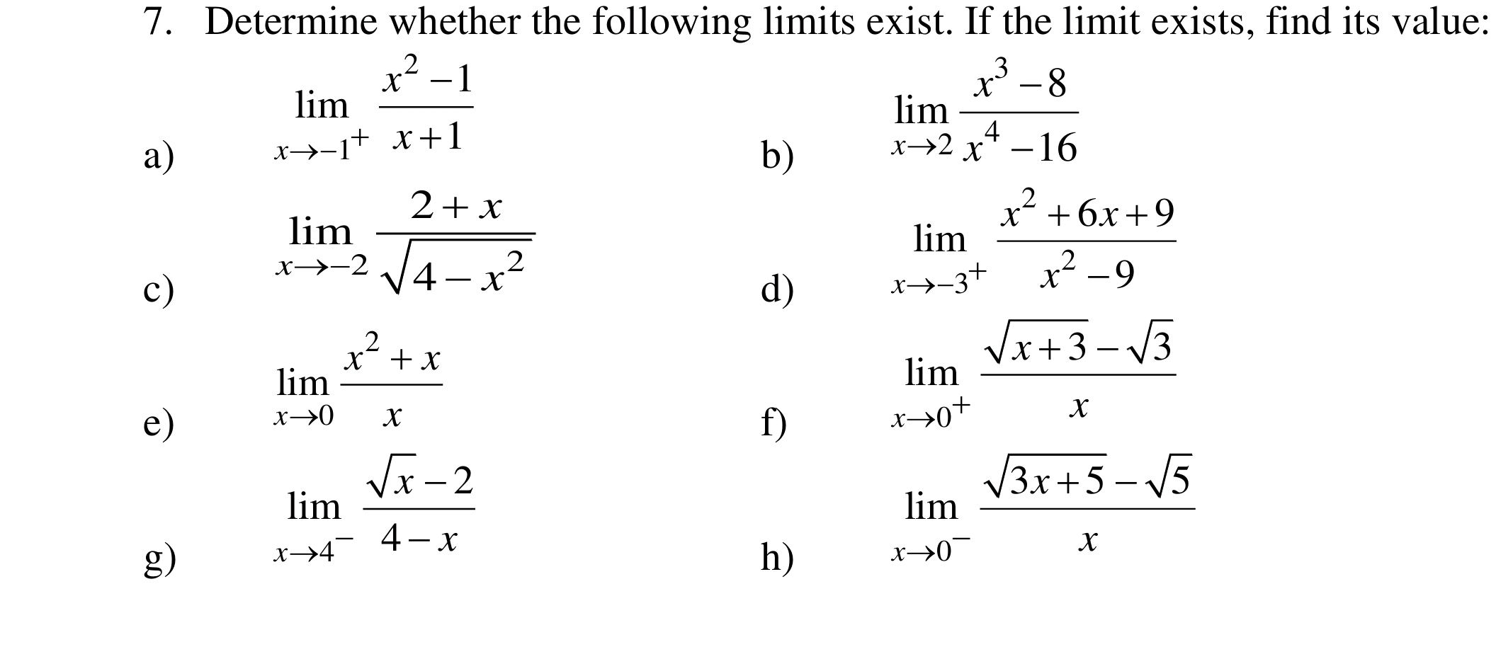 Determine whether the following limits exist. If the limit exists, find its value: 
a)
limlimits _xto -1^+ (x^2-1)/x+1 
b)
limlimits _xto 2 (x^3-8)/x^4-16 
c)
limlimits _xto -2 (2+x)/sqrt(4-x^2) 
d)
limlimits _xto -3^+ (x^2+6x+9)/x^2-9 
e)
limlimits _xto 0 (x^2+x)/x 
f)
limlimits _xto 0^+ (sqrt(x+3)-sqrt(3))/x 
g)
limlimits _xto 4^- (sqrt(x)-2)/4-x 
h)
limlimits _xto 0^- (sqrt(3x+5)-sqrt(5))/x 