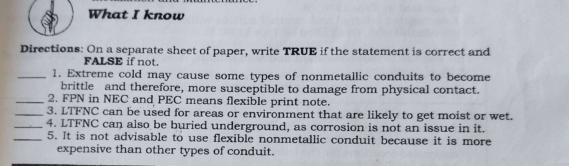 What I know 
Directions: On a separate sheet of paper, write TRUE if the statement is correct and 
FALSE if not. 
_1. Extreme cold may cause some types of nonmetallic conduits to become 
brittle and therefore, more susceptible to damage from physical contact. 
_2. FPN in NEC and PEC means flexible print note. 
_3. LTFNC can be used for areas or environment that are likely to get moist or wet. 
_4. LTFNC can also be buried underground, as corrosion is not an issue in it. 
_5. It is not advisable to use flexible nonmetallic conduit because it is more 
expensive than other types of conduit.