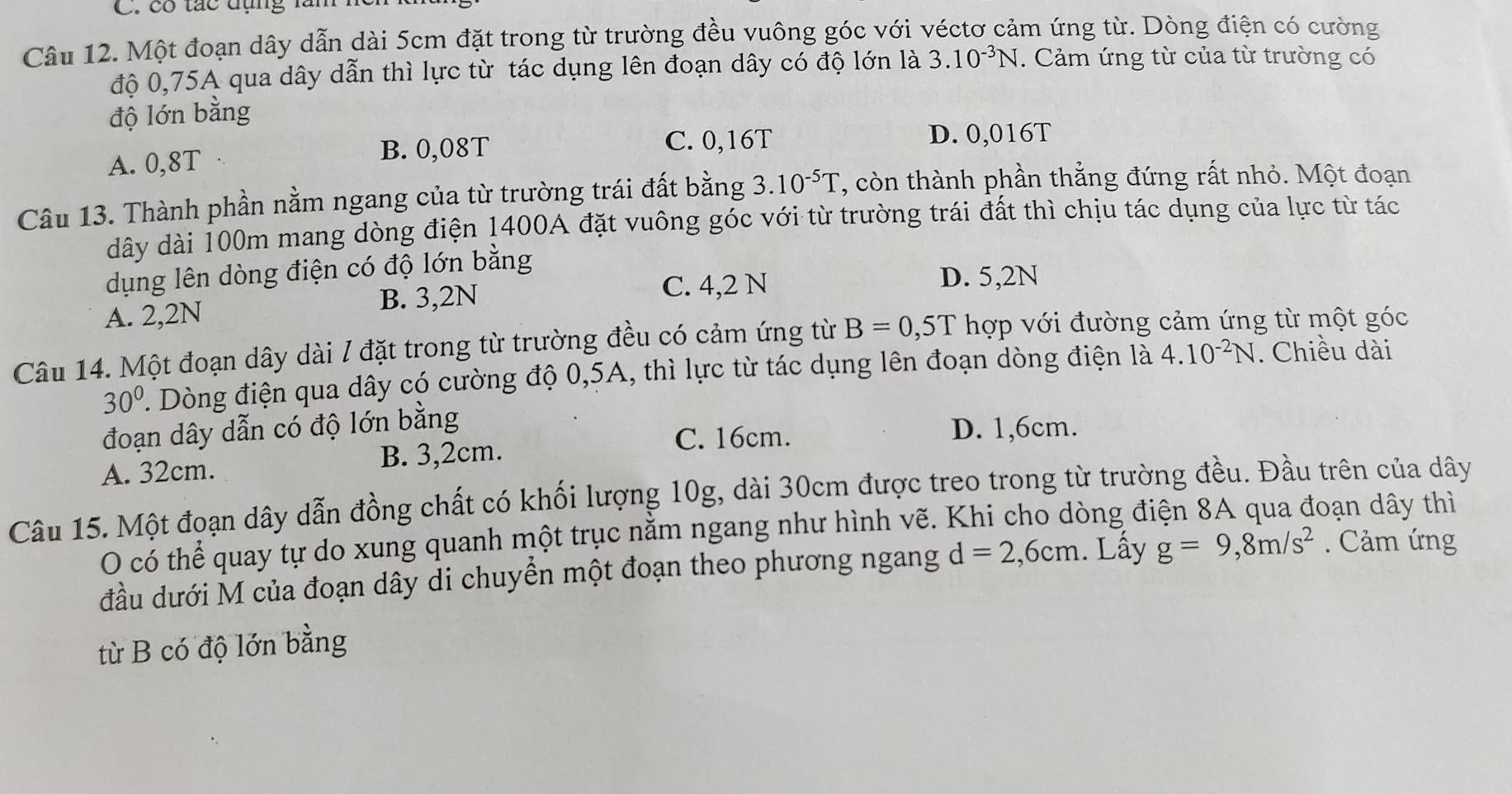 có tác đụng lăn
Câu 12. Một đoạn dây dẫn dài 5cm đặt trong từ trường đều vuông góc với véctơ cảm ứng từ. Dòng điện có cường
độ 0,75A qua dây dẫn thì lực từ tác dụng lên đoạn dây có độ lớn là 3.10^(-3)N. Cảm ứng từ của từ trường có
độ lớn bằng
A. 0,8T B. 0,08T C. 0,16T D. 0,016T
Câu 13. Thành phần nằm ngang của từ trường trái đất bằng 3.10^(-5)T ', còn thành phần thẳng đứng rất nhỏ. Một đoạn
dây dài 100m mang dòng điện 1400A đặt vuông góc với từ trường trái đất thì chịu tác dụng của lực từ tác
dụng lên dòng điện có độ lớn bằng
A. 2,2N B. 3,2N
C. 4,2 N D. 5,2N
Câu 14. Một đoạn dây dài / đặt trong từ trường đều có cảm ứng từ B=0,5T hợp với đường cảm ứng từ một góc
30° Dòng điện qua dây có cường độ 0,5A, thì lực từ tác dụng lên đoạn dòng điện là 4.10^(-2)N. Chiều dài
đoạn dây dẫn có độ lớn bằng D. 1,6cm.
C. 16cm.
A. 32cm. B. 3,2cm.
Câu 15. Một đoạn dây dẫn đồng chất có khối lượng 10g, dài 30cm được treo trong từ trường đều. Đầu trên của dây
O có thể quay tự do xung quanh một trục nằm ngang như hình vẽ. Khi cho dòng điện 8A qua đoạn dây thì
đầu dưới M của đoạn dây di chuyển một đoạn theo phương ngang d=2,6cm. Lấy g=9,8m/s^2. Cảm ứng
từ B có độ lớn bằng