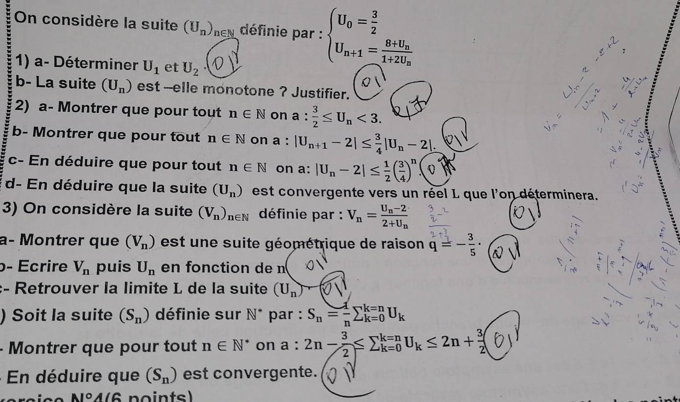 On considère la suite (U_n)_n en définie par : beginarrayl U_0= 3/2  U_n+1=frac 8+U_n1+2U_nendarray. :
1) a- Déterminer U_1 et U_2
b- La suite (U_n) est --elle monotone ? Justifier.
2) a- Montrer que pour tout n∈ N on a: 3/2 ≤ U_n<3. ∵
  
 
b- Montrer que pour tout n∈ N on a : |U_n+1-2|≤  3/4 |U_n-2|. 、

c- En déduire que pour tout n∈ N on a: |U_n-2|≤  1/2 ( 3/4 )^n.(Q
d- En déduire que la suite (U_n) est convergente vers un réel L que l'on déterminera.
3) On considère la suite (V_n)_n∈ N définie par : V_n=frac U_n-22+U_n
f
a- Montrer que (V_n) est   e suite géométrique de raison q=- 3/5 ·
β- Écrire V_n puis U_n en fonction de n
:- Retrouver la limite L de la suite (U_n)
) Soit la suite (S_n) définie sur N^* par : S_n= 1/n sumlimits _(k=0)^(k=n)U_k
- Montrer que pour tout n∈ N^* on a : 2n- 3/2 ≤ sumlimits _(k=0)^(k=n)U_k≤ 2n+ 3/2  Y
* En déduire que (S_n) est convergente.
N°A(6 no ints)