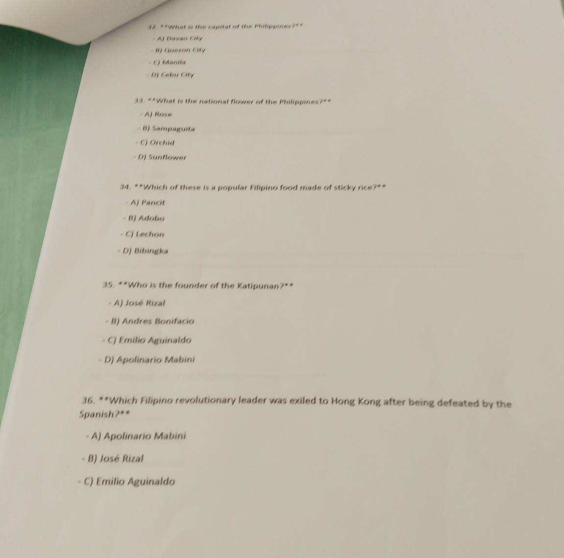 ""What is the capital of the Philippines?""
A) Davão Cit
B) Quszón City
C) Manila
D) Cebu City
33. “*What is the national flower of the Philippines?"*
- A) Rose
B) Sampaguita
- C) Orchid
D) Sunflower
34. **Which of these is a popular Filipino food made of sticky rice?**
A) Pancit
- B) Adobo
- C) Lechon
D) Bibingka
35. **Who is the founder of the Katipunan?**
A) José Rizal
- B) Andres Bonifacio
C) Emilio Aguinaldo
D) Apolinario Mabini
36. **Which Filipino revolutionary leader was exiled to Hong Kong after being defeated by the
Spanish?**
- A) Apolinario Mabini
B) José Rizal
C) Emilio Aguinaldo