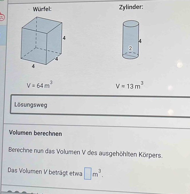 Würfel: Zylinder:
V=64m^3
Vapprox 13m^3
Lösungsweg 
Volumen berechnen 
Berechne nun das Volumen V des ausgehöhlten Körpers. 
Das Volumen V beträgt etwa □ m^3.