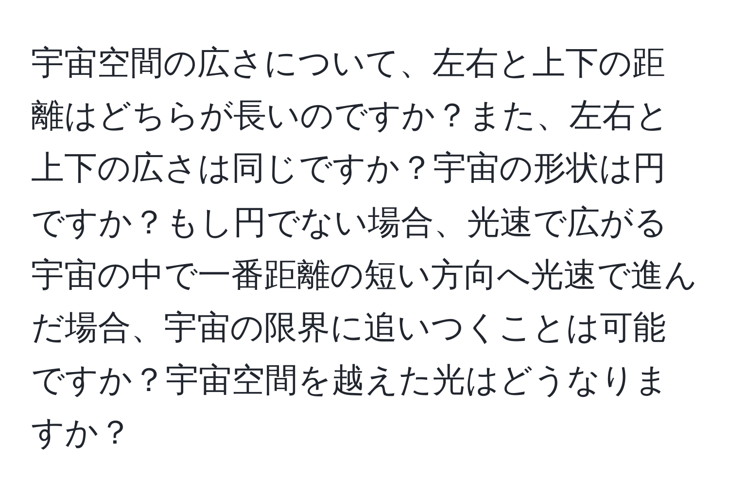 宇宙空間の広さについて、左右と上下の距離はどちらが長いのですか？また、左右と上下の広さは同じですか？宇宙の形状は円ですか？もし円でない場合、光速で広がる宇宙の中で一番距離の短い方向へ光速で進んだ場合、宇宙の限界に追いつくことは可能ですか？宇宙空間を越えた光はどうなりますか？