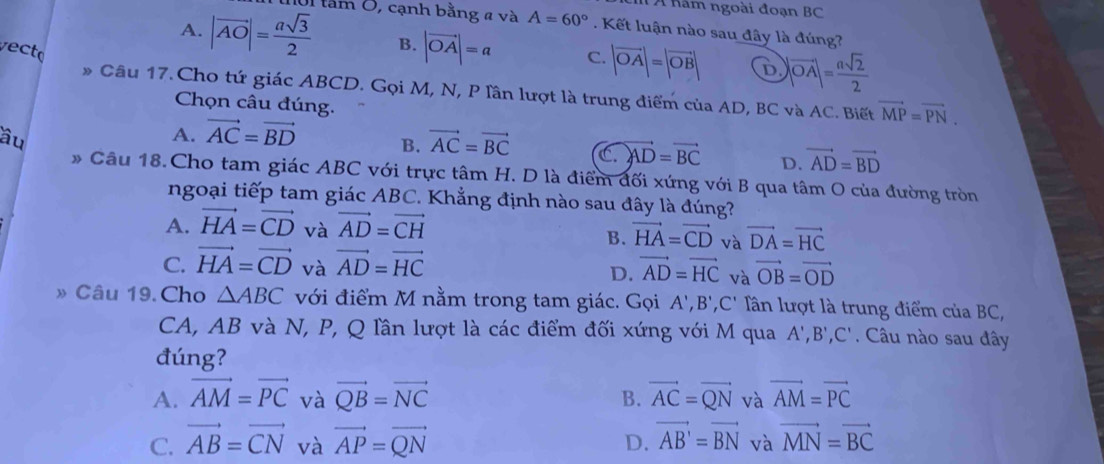 Á năm ngoài đoạn BC
A. |vector AO|= asqrt(3)/2  Ul tầm 0, cạnh bằng a và A=60°. Kết luận nào sau đây là đúng?
vecto
B. |vector OA|=a C. |vector OA|=|vector OB| D |vector OA|= asqrt(2)/2 
» Câu 17. Cho tứ giác ABCD. Gọi M, N, P lần lượt là trung điểm của AD, BC và AC. Biết vector MP=vector PN.
Chọn câu đúng.
âu
A. vector AC=vector BD B. vector AC=vector BC C vector AD=vector BC D. vector AD=vector BD
* Câu 18.Cho tam giác ABC với trực tâm H. D là điểm đối xứng với B qua tâm O của đường tròn
ngoại tiếp tam giác ABC. Khẳng định nào sau đây là đúng?
A. vector HA=vector CD và vector AD=vector CH
B. vector HA=vector CD và vector DA=vector HC
C. vector HA=vector CD và vector AD=vector HC vector AD=vector HC và vector OB=vector OD
D.
» Câu 19.Cho △ ABC với điểm M nằm trong tam giác. Gọi A',B',C' Tần lượt là trung điểm của BC,
CA, AB và N, P, Q lần lượt là các điểm đối xứng với M qua A',B',C'. Câu nào sau đây
đúng?
A. vector AM=vector PC và vector QB=vector NC B. vector AC=vector QN và vector AM=vector PC
C. vector AB=vector CN và vector AP=vector QN D. vector AB'=vector BN và vector MN=vector BC