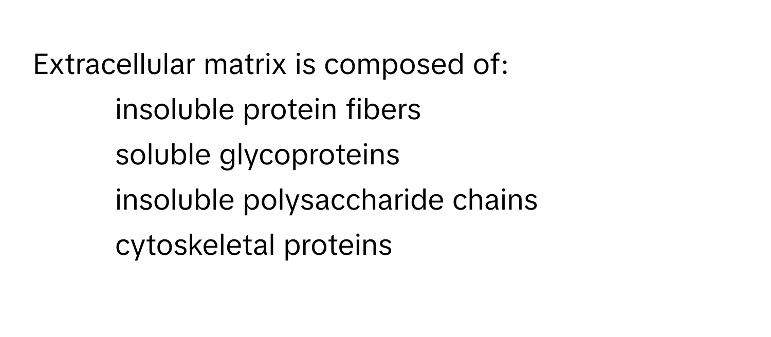 Extracellular matrix is composed of:
- insoluble protein fibers
- soluble glycoproteins
- insoluble polysaccharide chains
- cytoskeletal proteins