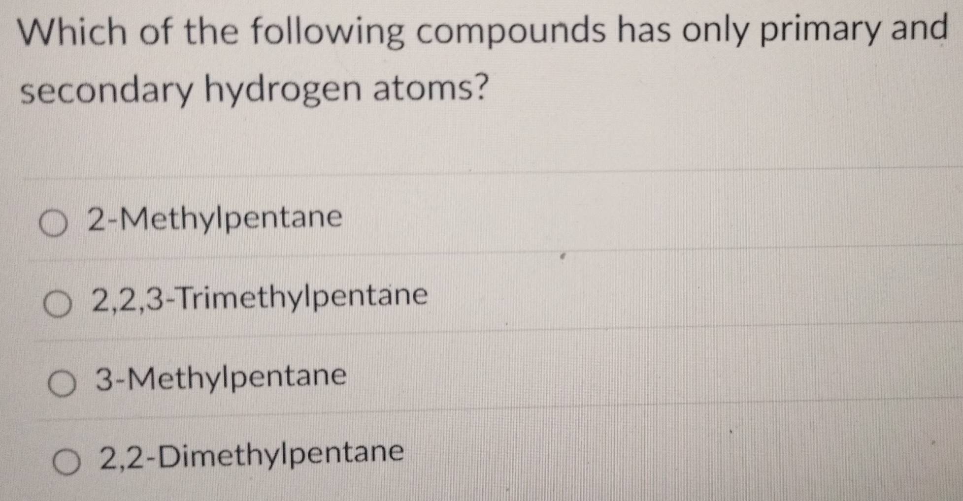 Which of the following compounds has only primary and
secondary hydrogen atoms?
2 -Methylpentane
2, 2, 3 -Trimethylpentane
3 -Methylpentane
2, 2 -Dimethylpentane