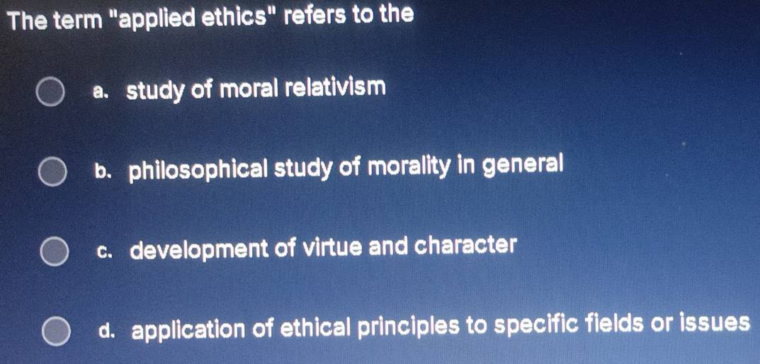 The term "applied ethics" refers to the
a. study of moral relativism
b. philosophical study of morality in general
c. development of virtue and character
d. application of ethical principles to specific fields or issues