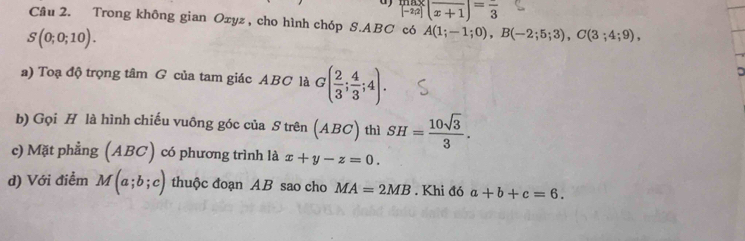  max/|-2|2| (frac x+1)=frac 3
Cầu 2. Trong không gian Oxyz , cho hình chóp S. ABC có A(1;-1;0), B(-2;5;3), C(3;4;9),
S(0;0;10). 
a) Toạ độ trọng tâm G của tam giác ABC là G( 2/3 ; 4/3 ;4). 
b) Gọi H là hình chiếu vuông góc của S trên (ABC) thì SH= 10sqrt(3)/3 . 
c) Mặt phẳng (ABC) có phương trình là x+y-z=0. 
d) Với điểm M(a;b;c) thuộc đoạn AB sao cho MA=2MB. Khi đó a+b+c=6.