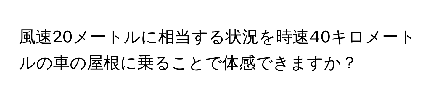 風速20メートルに相当する状況を時速40キロメートルの車の屋根に乗ることで体感できますか？