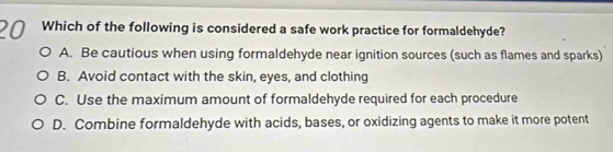 Which of the following is considered a safe work practice for formaldehyde?
A. Be cautious when using formaldehyde near ignition sources (such as flames and sparks)
B. Avoid contact with the skin, eyes, and clothing
C. Use the maximum amount of formaldehyde required for each procedure
D. Combine formaldehyde with acids, bases, or oxidizing agents to make it more potent