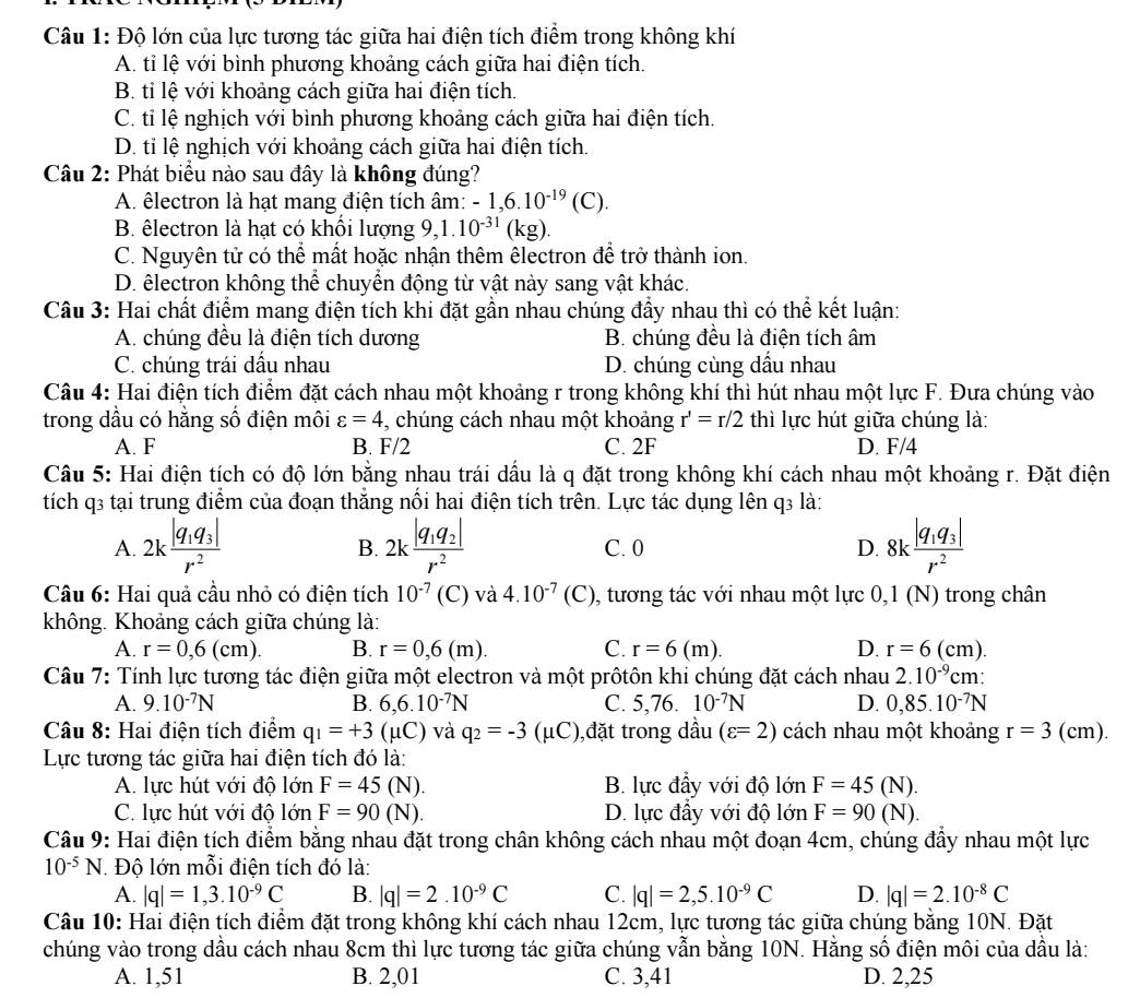 Độ lớn của lực tương tác giữa hai điện tích điểm trong không khí
A. tỉ lệ với bình phương khoảng cách giữa hai điện tích.
B. tỉ lệ với khoảng cách giữa hai điện tích.
C. tỉ lệ nghịch với bình phương khoảng cách giữa hai điện tích.
D. tỉ lệ nghịch với khoảng cách giữa hai điện tích.
Câu 2: Phát biểu nào sau đây là không đúng?
A. êlectron là hạt mang điện tích âm: -1,6.10^(-19)(C).
B. êlectron là hạt có khổi lượng 9, 1.10^(-31)(kg).
C. Nguyên tử có thể mất hoặc nhận thêm êlectron để trở thành ion.
D. êlectron không thể chuyển động từ vật này sang vật khác.
Câu 3: Hai chất điểm mang điện tích khi đặt gần nhau chúng đầy nhau thì có thể kết luận:
A. chúng đều là điện tích dương B. chúng đều là điện tích âm
C. chúng trái dầu nhau D. chúng cùng dầu nhau
Câu 4: Hai điện tích điểm đặt cách nhau một khoảng r trong không khí thì hút nhau một lực F. Đưa chúng vào
trong dầu có hằng số điện môi varepsilon =4 , chúng cách nhau một khoảng r'=r/2 thì lực hút giữa chúng là:
A. F B. F/2 C. 2F D. F/4
Câu 5: Hai điện tích có độ lớn bằng nhau trái dầu là q đặt trong không khí cách nhau một khoảng r. Đặt điện
tích q3 tại trung điểm của đoạn thắng nổi hai điện tích trên. Lực tác dụng lên q3 là:
A. 2kfrac |q_1q_3|r^2 2kfrac |q_1q_2|r^2 C. 0 D. 8kfrac |q_1q_3|r^2
B.
Câu 6: Hai quả cầu nhỏ có điện tích 10^(-7) (C) và 4.10^(-7) (C), tương tác với nhau một lực 0,1 (N) trong chân
không. Khoảng cách giữa chúng là:
A. r=0,6(cm). B. r=0,6(m). C. r=6(m). D. r=6(cm).
Câu 7: Tính lực tương tác điện giữa một electron và một prôtôn khi chúng đặt cách nhau 2.10^(-9)cm '
A. 9.10^(-7)N B. 6,6.10^(-7)N C. 5,76. 10^(-7)N D. 0,85.10^(-7)N
Câu 8: Hai điện tích điểm q_1=+3(mu C) và q_2=-3(mu C) ),đặt trong dầu (varepsilon =2) cách nhau một khoảng r=3(cm).
Lực tương tác giữa hai điện tích đó là:
A. lực hút với độ lớn F=45(N). B. lực đầy với độ lớn F=45(N).
C. lực hút với độ lớn F=90(N). D. lực đầy với độ lớn F=90(N).
Câu 9: Hai điện tích điểm bằng nhau đặt trong chân không cách nhau một đoạn 4cm, chúng đẩy nhau một lực
10^(-5)N Độ lớn mỗi điện tích đó là:
A. |q|=1,3.10^(-9)C B. |q|=2.10^(-9)C C. |q|=2,5.10^(-9)C D. |q|=2.10^(-8)C
Câu 10: Hai điện tích điểm đặt trong không khí cách nhau 12cm, lực tương tác giữa chúng bằng 10N. Đặt
chúng vào trong dầu cách nhau 8cm thì lực tương tác giữa chúng vẫn bằng 10N. Hằng số điện môi của dầu là:
A. 1,51 B. 2,01 C. 3,41 D. 2,25