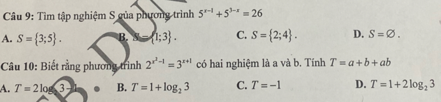 Tìm tập nghiệm S của phương trình 5^(x-1)+5^(3-x)=26
A. S= 3;5. B. S= 1;3. C. S= 2;4. D. S=varnothing. 
Câu 10: Biết rằng phương trình 2^(x^2)-1=3^(x+1) có hai nghiệm là a và b. Tính T=a+b+ab
A. T=2log 3- B. T=1+log _23 C. T=-1 D. T=1+2log _23