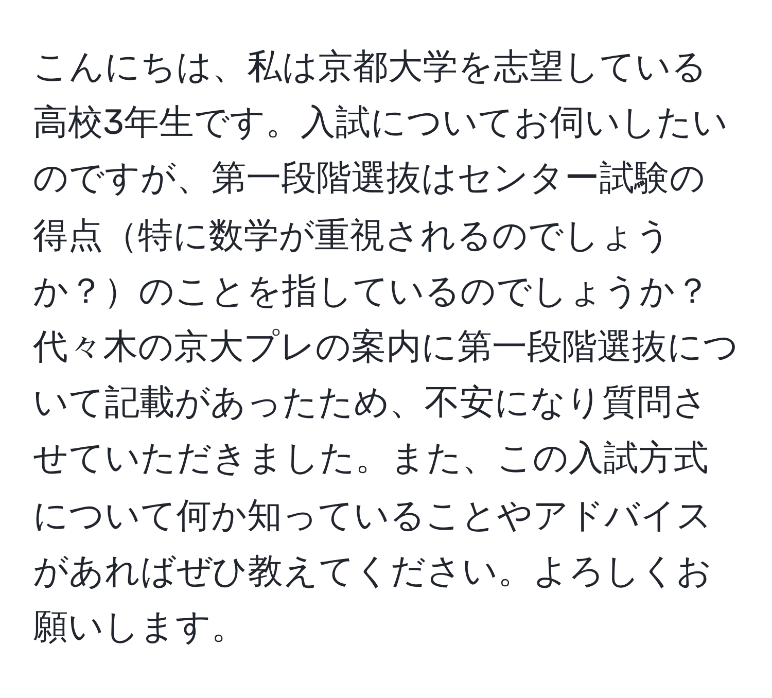 こんにちは、私は京都大学を志望している高校3年生です。入試についてお伺いしたいのですが、第一段階選抜はセンター試験の得点特に数学が重視されるのでしょうか？のことを指しているのでしょうか？代々木の京大プレの案内に第一段階選抜について記載があったため、不安になり質問させていただきました。また、この入試方式について何か知っていることやアドバイスがあればぜひ教えてください。よろしくお願いします。