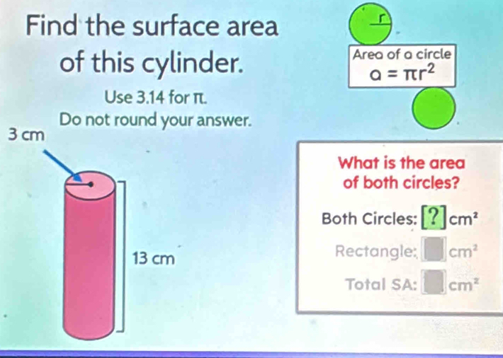 Find the surface area
of this cylinder.
Area of a circle
a=π r^2
Use 3.14 for π.
Do not round your answer.
3
What is the area
of both circles?
Both Circles: [?]cm^2
Rectangle: □ cm^2
Total SA: □ cm^2