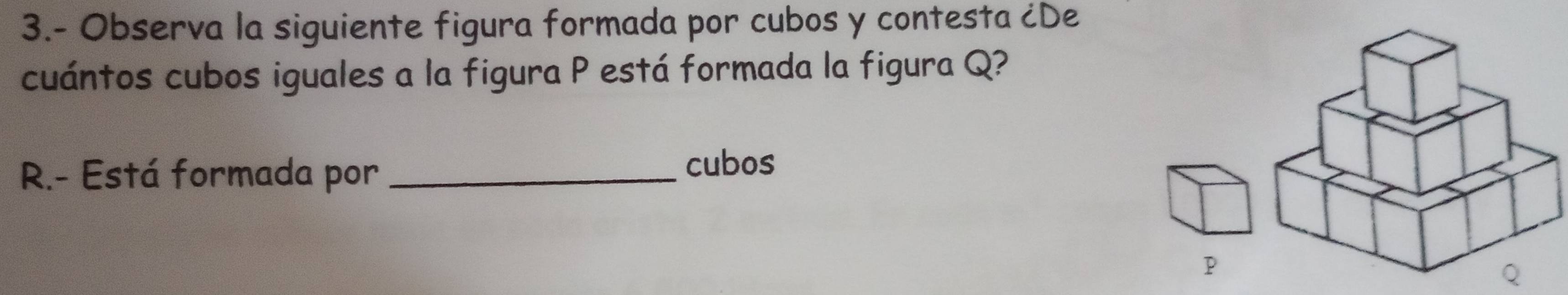 3.- Observa la siguiente figura formada por cubos y contesta ¿De 
cuántos cubos iguales a la figura P está formada la figura Q? 
R.- Está formada por_ 
cubos
P