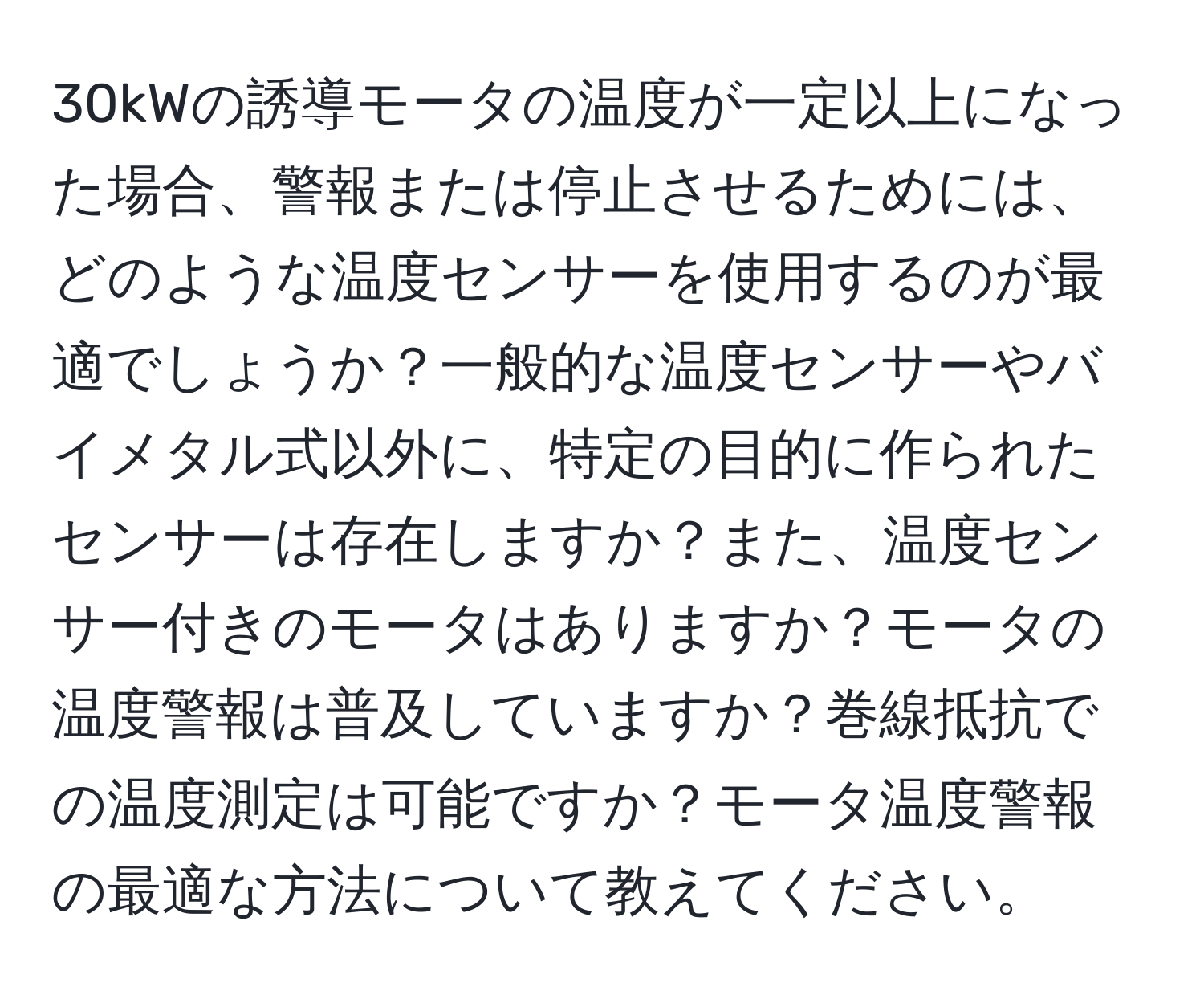 30kWの誘導モータの温度が一定以上になった場合、警報または停止させるためには、どのような温度センサーを使用するのが最適でしょうか？一般的な温度センサーやバイメタル式以外に、特定の目的に作られたセンサーは存在しますか？また、温度センサー付きのモータはありますか？モータの温度警報は普及していますか？巻線抵抗での温度測定は可能ですか？モータ温度警報の最適な方法について教えてください。