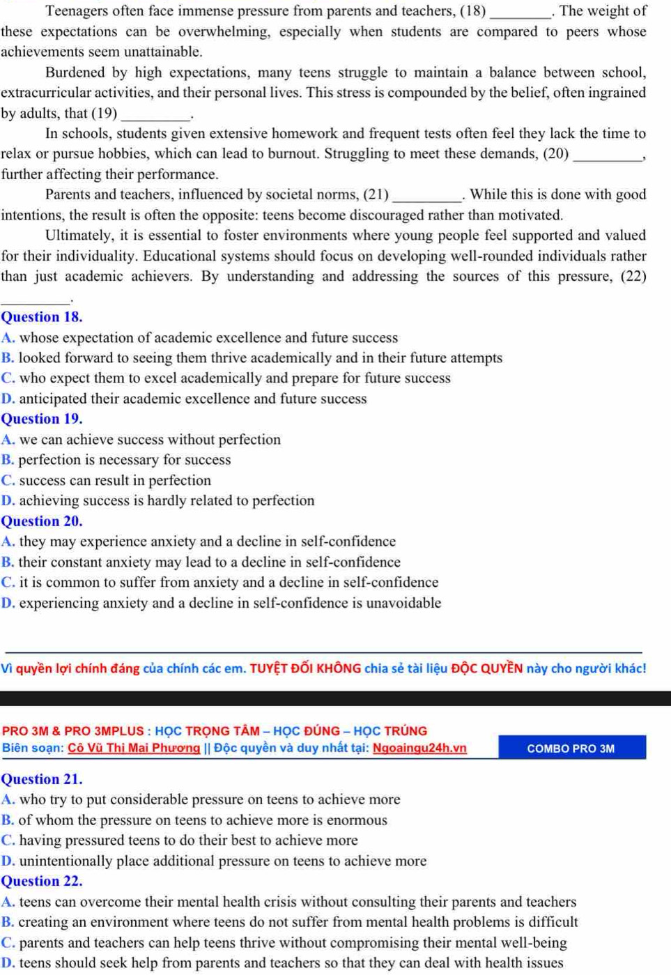 Teenagers often face immense pressure from parents and teachers, (18) _. The weight of
these expectations can be overwhelming, especially when students are compared to peers whose
achievements seem unattainable.
Burdened by high expectations, many teens struggle to maintain a balance between school,
extracurricular activities, and their personal lives. This stress is compounded by the belief, often ingrained
by adults, that (19) _.
In schools, students given extensive homework and frequent tests often feel they lack the time to
relax or pursue hobbies, which can lead to burnout. Struggling to meet these demands, (20)_
,
further affecting their performance.
Parents and teachers, influenced by societal norms, (21) _. While this is done with good
intentions, the result is often the opposite: teens become discouraged rather than motivated.
Ultimately, it is essential to foster environments where young people feel supported and valued
for their individuality. Educational systems should focus on developing well-rounded individuals rather
than just academic achievers. By understanding and addressing the sources of this pressure, (22)
__.
Question 18.
A. whose expectation of academic excellence and future success
B. looked forward to seeing them thrive academically and in their future attempts
C. who expect them to excel academically and prepare for future success
D. anticipated their academic excellence and future success
Question 19.
A. we can achieve success without perfection
B. perfection is necessary for success
C. success can result in perfection
D. achieving success is hardly related to perfection
Question 20.
A. they may experience anxiety and a decline in self-confidence
B. their constant anxiety may lead to a decline in self-confidence
C. it is common to suffer from anxiety and a decline in self-confidence
D. experiencing anxiety and a decline in self-confidence is unavoidable
_
Vì quyền lợi chính đáng của chính các em. TUYỆT ĐỐI KHÔNG chia sẻ tài liệu ĐộC QUYÊN này cho người khác!
PRO 3M & PRO 3MPLUS : HỌC TRỌNG TÂM - HỌC ĐÚNG - HỌC TRÚNG
Biên soạn: Cô Vũ Thi Mai Phương || Độc quyền và duy nhất tại: Ngoaingu24h.vn COMBO PRO 3M
Question 21.
A. who try to put considerable pressure on teens to achieve more
B. of whom the pressure on teens to achieve more is enormous
C. having pressured teens to do their best to achieve more
D. unintentionally place additional pressure on teens to achieve more
Question 22.
A. teens can overcome their mental health crisis without consulting their parents and teachers
B. creating an environment where teens do not suffer from mental health problems is difficult
C. parents and teachers can help teens thrive without compromising their mental well-being
D. teens should seek help from parents and teachers so that they can deal with health issues