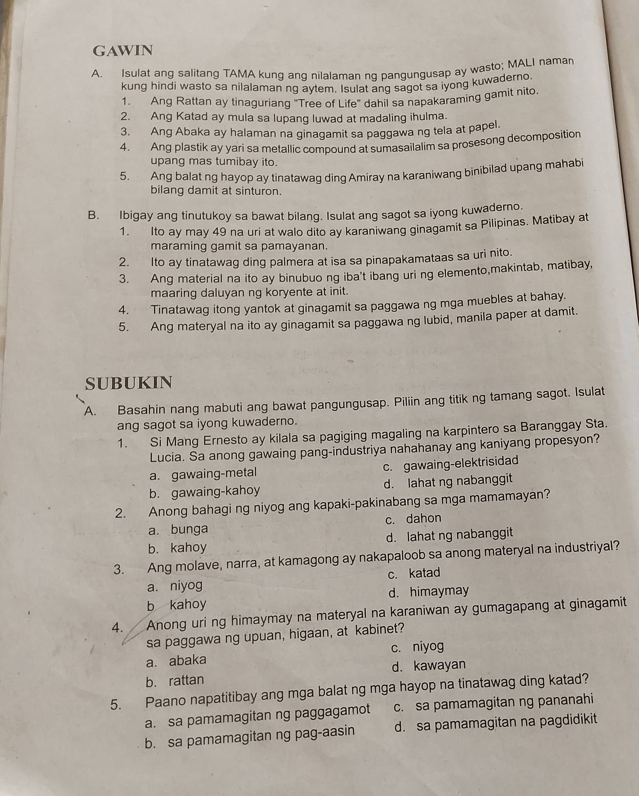 gAwiN
A. Isulat ang salitang TAMA kung ang nilalaman ng pangungusap ay wasto; MALI naman
kung hindi wasto sa nilalaman ng aytem. Isulat ang sagot sa iyong kuwaderno.
1. Ang Rattan ay tinaguriang “Tree of Life” dahil sa napakaraming gamit nito.
2. Ang Katad ay mula sa lupang luwad at madaling ihulma.
3. Ang Abaka ay halaman na ginagamit sa paggawa ng tela at papel.
4. Ang plastik ay yari sa metallic compound at sumasailalim sa prosesong decomposition
upang mas tumibay ito.
5. Ang balat ng hayop ay tinatawag ding Amiray na karaniwang binibilad upang mahabi
bilang damit at sinturon.
B. Ibigay ang tinutukoy sa bawat bilang. Isulat ang sagot sa iyong kuwaderno.
1. Ito ay may 49 na uri at walo dito ay karaniwang ginagamit sa Pilipinas. Matibay at
maraming gamit sa pamayanan.
2. Ito ay tinatawag ding palmera at isa sa pinapakamataas sa uri nito.
3. Ang material na ito ay binubuo ng iba't ibang uri ng elemento,makintab, matibay,
maaring daluyan ng koryente at init.
4. Tinatawag itong yantok at ginagamit sa paggawa ng mga muebles at bahay.
5. Ang materyal na ito ay ginagamit sa paggawa ng lubid, manila paper at damit.
SUBUKIN
A. Basahin nang mabuti ang bawat pangungusap. Piliin ang titik ng tamang sagot. Isulat
ang sagot sa iyong kuwaderno.
1. Si Mang Ernesto ay kilala sa pagiging magaling na karpintero sa Baranggay Sta.
Lucia. Sa anong gawaing pang-industriya nahahanay ang kaniyang propesyon?
a. gawaing-metal c. gawaing-elektrisidad
b. gawaing-kahoy d. lahat ng nabanggit
2. Anong bahagi ng niyog ang kapaki-pakinabang sa mga mamamayan?
a. bunga c. dahon
b. kahoy d. lahat ng nabanggit
3. Ang molave, narra, at kamagong ay nakapaloob sa anong materyal na industriyal?
a. niyog c. katad
d. himaymay
b kahoy
4. Anong uri ng himaymay na materyal na karaniwan ay gumagapang at ginagamit
sa paggawa ng upuan, higaan, at kabinet?
c. niyog
a. abaka
d. kawayan
b. rattan
5. Paano napatitibay ang mga balat ng mga hayop na tinatawag ding katad?
a. sa pamamagitan ng paggagamot c. sa pamamagitan ng pananahi
b. sa pamamagitan ng pag-aasin d. sa pamamagitan na pagdidikit