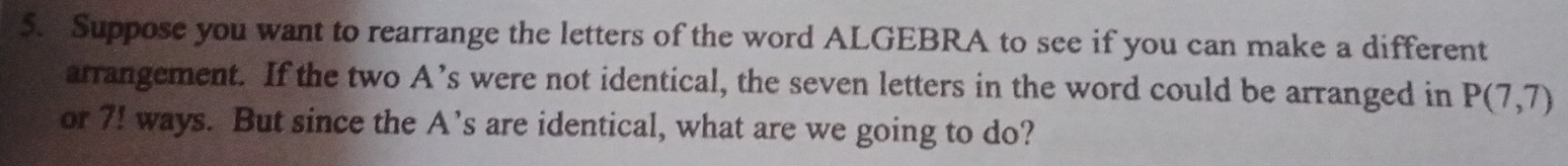 Suppose you want to rearrange the letters of the word ALGEBRA to see if you can make a different 
arrangement. If the two A’s were not identical, the seven letters in the word could be arranged in P(7,7)
or 7! ways. But since the A’s are identical, what are we going to do?