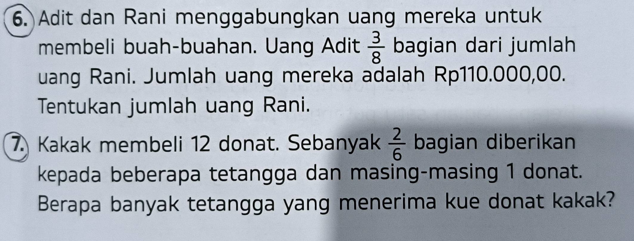 Adit dan Rani menggabungkan uang mereka untuk 
membeli buah-buahan. Uang Adit  3/8  bagian dari jumlah 
uang Rani. Jumlah uang mereka adalah Rp110.000,00. 
Tentukan jumlah uang Rani. 
7. Kakak membeli 12 donat. Sebanyak  2/6  bagian diberikan 
kepada beberapa tetangga dan masing-masing 1 donat. 
Berapa banyak tetangga yang menerima kue donat kakak?