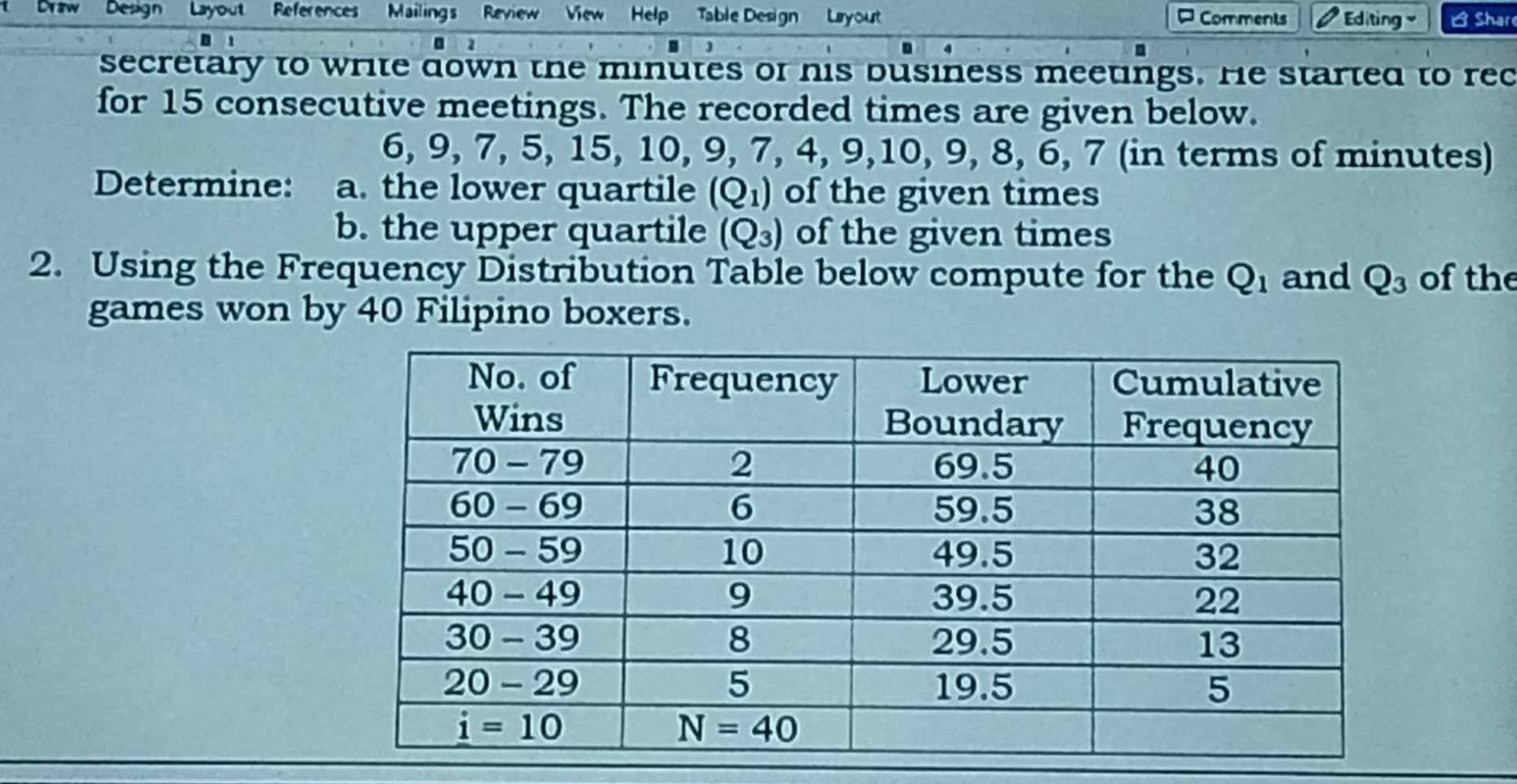 Draw Design Layout References Mailings Review View Help Table Design   Lryout ¤ Comments  Editing B Share
a
secretary to write down the minutes of his business meetings. He started to rec
for 15 consecutive meetings. The recorded times are given below.
6, 9, 7, 5, 15, 10, 9, 7, 4, 9,10, 9, 8, 6, 7 (in terms of minutes)
Determine: a. the lower quartile (Q_1) of the given times
b. the upper quartile (Q_3) of the given times
2. Using the Frequency Distribution Table below compute for the Q_1 and Q_3 of the
games won by 40 Filipino boxers.