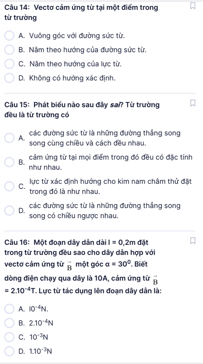 Vectơ cảm ứng từ tại một điểm trong
từ trường
A. Vuông góc với đường sức từ.
B. Nằm theo hướng của đường sức từ.
C. Nằm theo hướng của lực từ.
D. Không có hướng xác định.
Câu 15: Phát biểu nào sau đây sai? Từ trường
đều là từ trường có
A. các đường sức từ là những đường thẳng song
song cùng chiều và cách đều nhau.
B. cảm ứng từ tại mọi điểm trong đó đều có đặc tính
như nhau.
C. lực từ xác định hướng cho kim nam châm thử đặt
trong đó là như nhau.
các đường sức từ là những đường thắng song
D.
song có chiều ngược nhau.
Câu 16: Một đoạn dây dẫn dài I=0, 2m đặt
trong từ trường đều sao cho dây dẫn hợp với
vectơ cảm ứng từ vector B một góc alpha =30°. Biết
dòng điện chạy qua dây là 10A, cảm ứng từ vector B
=2.10^(-4)T T. Lực từ tác dụng lên đoạn dây dẫn là:
A. 10^(-4)N.
B. 2.10^(-4)N
C. 10^(-3)N
D. 1.10^(-3)N