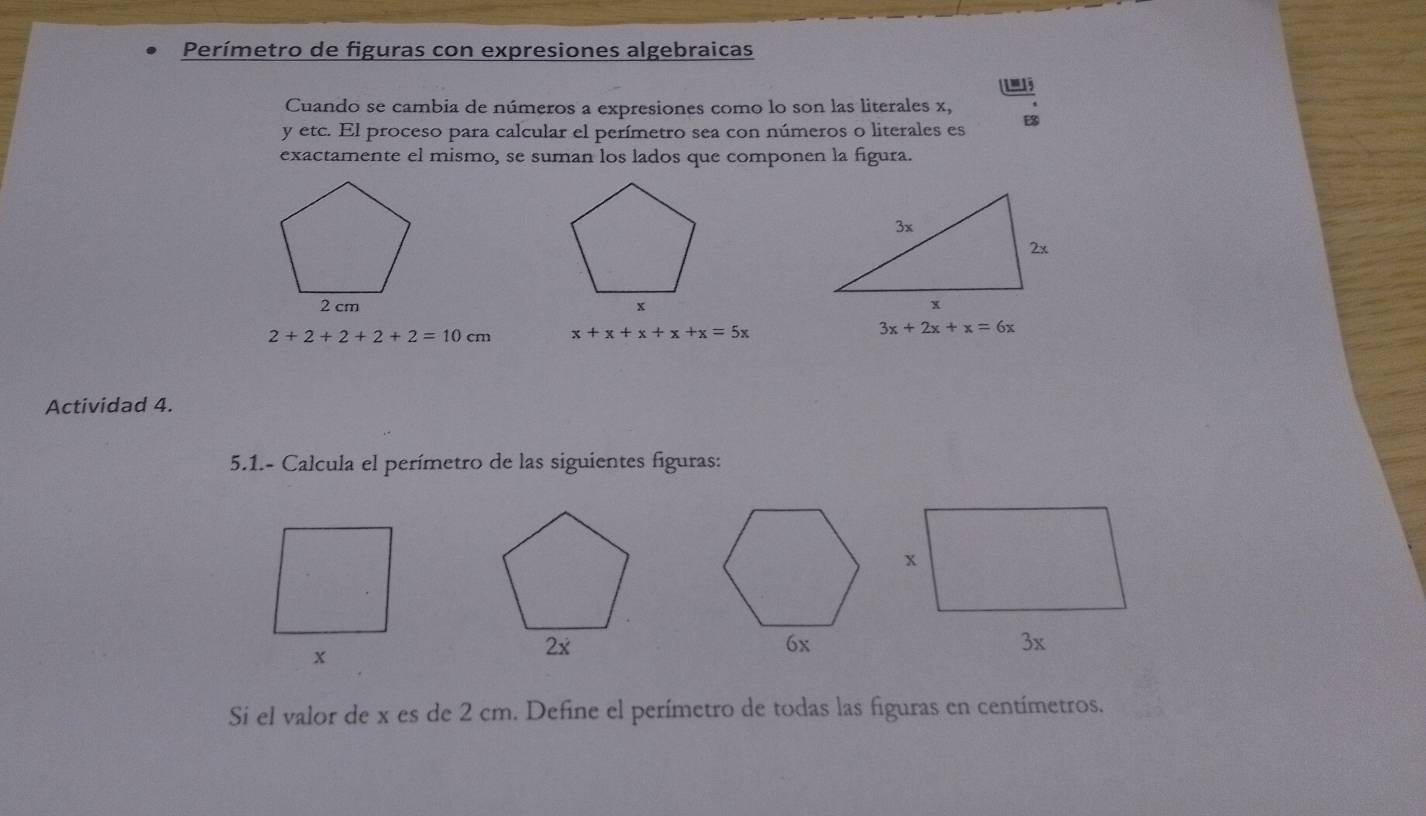 Perímetro de figuras con expresiones algebraicas
Cuando se cambia de números a expresiones como lo son las literales x,
y etc. El proceso para calcular el perímetro sea con números o literales es E
exactamente el mismo, se suman los lados que componen la figura.

2+2+2+2+2=10cm x+x+x+x+x=5x
3x+2x+x=6x
Actividad 4.
5.1.- Calcula el perímetro de las siguientes figuras:
2x
6x
3x
Si el valor de x es de 2 cm. Define el perímetro de todas las figuras en centímetros.