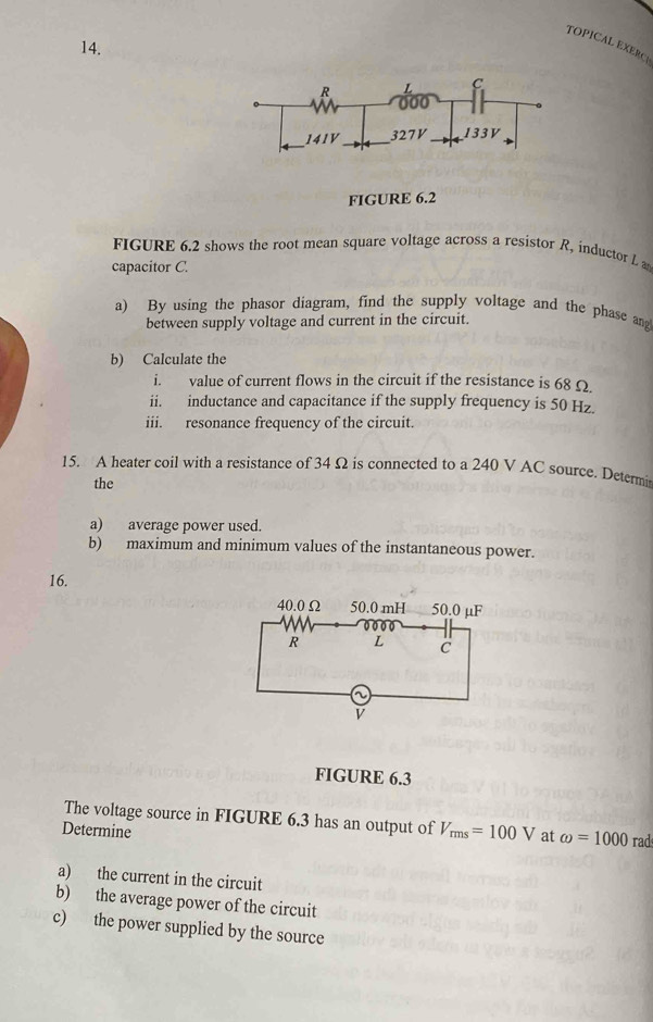 TOPICAL EXERC1 
FIGURE 6.2 
FIGURE 6.2 shows the root mean square voltage across a resistor R, inductor L a 
capacitor C. 
a) By using the phasor diagram, find the supply voltage and the phase an 
between supply voltage and current in the circuit. 
b) Calculate the 
i. value of current flows in the circuit if the resistance is 68 Ω
ii. inductance and capacitance if the supply frequency is 50 Hz. 
iii. resonance frequency of the circuit. 
15. A heater coil with a resistance of 34 Ω is connected to a 240 V AC source. Determi 
the 
a) average power used. 
b) maximum and minimum values of the instantaneous power. 
16. 
FIGURE 6.3 
The voltage source in FIGURE 6.3 has an output of V_rms=100V at omega =1000rad
Determine 
a) the current in the circuit 
b) the average power of the circuit 
c) the power supplied by the source