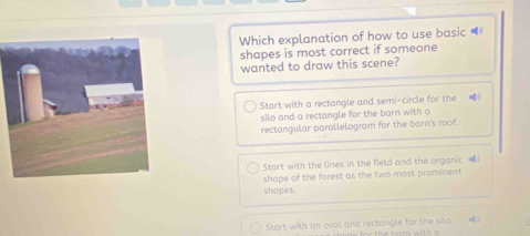 Which explanation of how to use basic =
shapes is most correct if someone
wanted to draw this scene?
Start with a rectangle and semi-circle for the 
silo and a rectangle for the barn with a
rectangular parallelogram for the barn's roof.
Start with the lines in the field and the organic ()
shape of the forest as the two most prominent
shapes.
Start with an oval and rectangle for the silo =