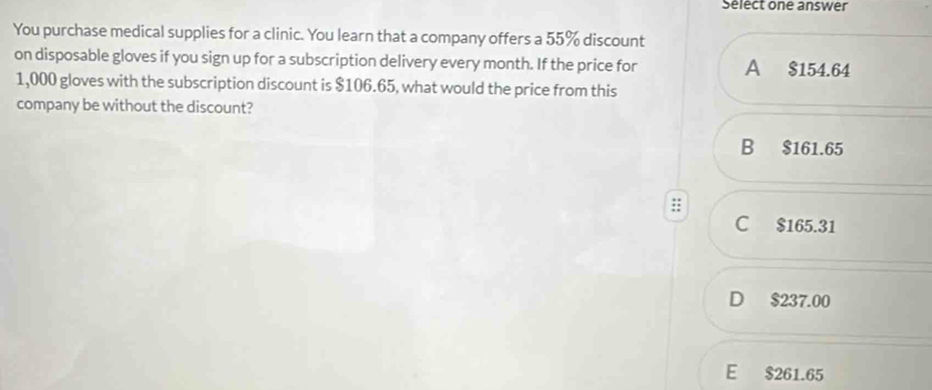 Sélect one answer
You purchase medical supplies for a clinic. You learn that a company offers a 55% discount
on disposable gloves if you sign up for a subscription delivery every month. If the price for A $154.64
1,000 gloves with the subscription discount is $106.65, what would the price from this
company be without the discount?
B $161.65
C $165.31
D $237.00
E $261.65