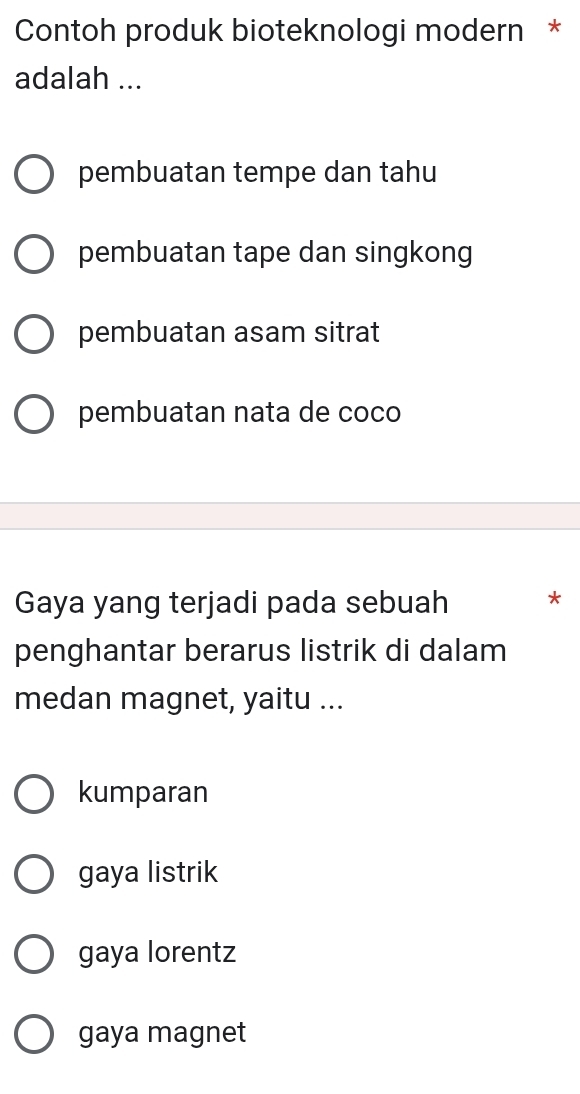 Contoh produk bioteknologi modern *
adalah ...
pembuatan tempe dan tahu
pembuatan tape dan singkong
pembuatan asam sitrat
pembuatan nata de coco
Gaya yang terjadi pada sebuah *
penghantar berarus listrik di dalam
medan magnet, yaitu ...
kumparan
gaya listrik
gaya lorentz
gaya magnet