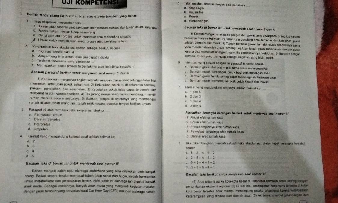 UJI KOMPETENS 5. Teks tersebut disusun dengan pola penulisan
a. Kronologis
b. Kausalitas
l. Berilah tanda silang (x) huruf a, b, c, atau d pada jawaban yang benar! c Proses
d. Perbandingan
1. Teks ekspianasi merupakan teks Bacalah teks di bawah ini untuk menjawab soal nomor 6 dan 7!
a. Uraian atau paparan yang bertujuan menjelaskan maksud dan tujuan dalam karangan
b. Menceritakan riwayat hidup seseorang 1) Ketergantungan anak pada gadget atau gawai perlu diwaspadai crang tua karena
c. Berisi cara atau proses untuk membuat atau melakukan sesuatu berkaitan dengan kejiwaan. 2) Salah satu penolong anak terbebas dari.ketagihan gawa
Uraian untuk menjelaskan suatu proses atau peristiwa tertentu adalah bermain alat musik. 3) Tujuan bermain gawai dan alat musik sebenamya sama
yaitu menstimulasi otak untuk "senang". 4) Akan tetapi, gawai mempunyai dampak buruk
2. Karakteristik teks eksplanasi adalah sebagai benkut, kecual karena bisa membuat ketergantungan jika pemakaiannya berlebihan. 5) Berbeda dengan
a. Informasi bersifat faktual bermain musik yang dianggap sebagai kegiatan yang lebih positif.
b. Mengandung interpretasi atau pendapat individu
c. Terdapat fenomena yang dijelaskan 6. Informasi yang sesual dengan isi paragraf tersebut adalah
a. Bermain gawai dan alat musik sama-sama menyenangkan
d. Memaparkan suatu proses terbentuknya atau terjadinya sesuatu b. Bermain musik berdampak buruk bagi perkembangan anak
Bacalah paragraf berikut untuk menjawab soal nomor 3 dan 4 c. Bermain gawai terlalu sering dapat memengaruhi kejiwaan anak
1) Kemiskinan merupakan tingkat ketidakmampuan masyarakat sehingga tidak bisa d Bermain musik menstimulasi otak untuk kreatif dan inovalif
memenuhi kebutuhan pokok sehari-hari. 2) Kebutuhan pokok itu di antaranya sandang 7 Kalimat yang mengandung konjungsi adalah kalimat ke-
pangan, pendidikan, dan kesehatan. 3) Kebutuhan pokok tidak dapat terpenuhi oleh
masyarat miskin karena keadaan. 4) Tak jarang masyarakat miskin membangun sendir b 2 dan 3 a. 1 dan 5
rumah mereka secara seadanya. 5) Bahkan, banyak di antaranya yang membangun
rumah di atas tanah orang lain, tanah milik negara, ataupun tempat fasilitas umum. c. 1 dan 4 d 3 dan 4
3. Paragraf di atas termasuk teks eksplanasi struktur Perhatikan kerangka karangan berikut untuk menjawab soal nomor 8
a. Pernyataan umum (1) Akibat efek rumah kaca
b. Deretan penjelas (2) Solusi efek rumah kaca
c. Interpretasi (3) Proses terjadinya efek rumah kaca
d. Simpulan (4) Penyebab terjadinya efek rumah kaca
4. Kalimat yang mengandung kalimat pasif adalah kalimat ke- (5) Definisi efek rumah kaca
a 2 8. Jika dikembangkan menjadi sebuah teks eksplanasi, urutan tepat kérangka tersebut
b. 3 adaiah
c. 4
a 5-3-4-1-2
d. 5
b 3-5-4-1-2
Bacalah teks di bawah ini untuk menjawab soal nomor 5!
C. 5-3-4-1-2
d 3-2-5-4-1
Berlari menjadi salah satu olahraga sederhana yang bisa dilakukan oleh banyak
orang. Berlari secara teratur membuat tubuh tetap sehat dan bugar, sebab bermanfaat Bacalah teks berikut untuk menjawab soal nomor 9!
untuk metabolisme dan pembakaran lemak. Akhir-akhir ini olahraga lari digeluti banyak (1) Arus urbanisasi ke kota-kota besar di Indonesia semakin besar seiring dengan
anak muda. Sebagai contohnya, banyak anak muda yang mengikuti kegiatan maraton pertumbuhan ekonomi regional (2) Di sisi lain, kesempatan kerja yang tersedia di kota-
dengan jarak tempuh yang bervariasi saat Car Free Day (CFD) maupun olahraga harian. kota besar tersebut tidak mampu menampung pelaku urbanisasi kareria keterbalasan
keterampilan yang dibawa dari daerah asal. (3) Akhirnya, muncul gelandangan dan