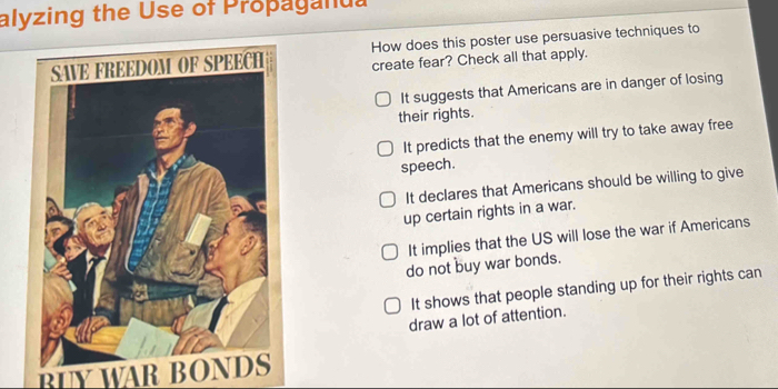 alyzing the Use of Propaganua
How does this poster use persuasive techniques to
create fear? Check all that apply.
It suggests that Americans are in danger of losing
their rights.
It predicts that the enemy will try to take away free
speech.
It declares that Americans should be willing to give
up certain rights in a war.
It implies that the US will lose the war if Americans
do not buy war bonds.
It shows that people standing up for their rights can
draw a lot of attention.
BLY WAR BONDS