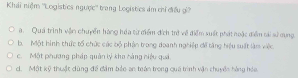 Khái niệm "Logistics ngược" trong Logistics ám chỉ điều gì?
a. Quá trình vận chuyển hàng hóa từ điểm đích trở về điểm xuất phát hoặc điểm tái sử dụng.
b. Một hình thức tổ chức các bộ phận trong doanh nghiệp để tăng hiệu suất làm việc.
c. Một phương pháp quản lý kho hàng hiệu quả.
d. Một kỹ thuật dùng để đảm bảo an toàn trong quá trình vận chuyển hàng hóa.