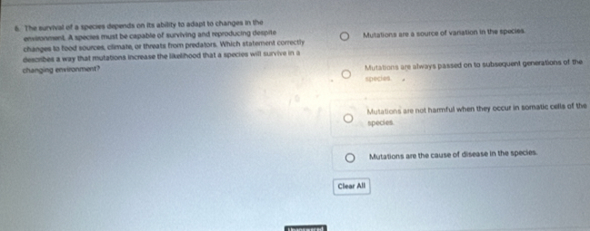 The survival of a species depends on its ability to adapt to changes in the
environment. A species must be capable of surviving and reproducing despite
changes to food sources, climate, or threats from predators. Which statement correctly Mutations are a source of variation in the species.
describes a way that mutations increase the likelihood that a species will survive in a
changing environment? Mutations are always passed on to subsequent generations of the
species .
Mutations are not harmful when they occur in somatic cells of the
species.
Mutations are the cause of disease in the species.
Clear All