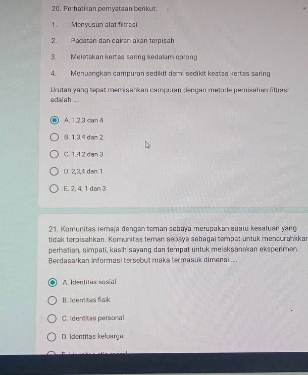 Perhatikan pernyataan berikut:
1. Menyusun alat filtrasi
2. Padatan dan cairan akan terpisah
3. Meletakan kertas saring kedalam corong
4. Menuangkan campuran sedikit demi sedikit keatas kertas saring
Urutan yang tepat memisahkan campuran dengan metode pemisahan filtrasi
adalah ....
A. 1, 2, 3 dan 4
B. 1, 3, 4 dan 2
C. 1, 4, 2 dan 3
D. 2, 3, 4 dan 1
E. 2, 4, 1 dan 3
21. Komunitas remaja dengan teman sebaya merupakan suatu kesatuan yang
tidak terpisahkan. Komunitas teman sebaya sebagai tempat untuk mencurahkkar
perhatian, simpati, kasih sayang dan tempat untuk melaksanakan eksperimen.
Berdasarkan informasi tersebut maka termasuk dimensi ....
A. Identitas sosial
B. Identitas fisik
C. Identitas personal
D. Identitas keluarga