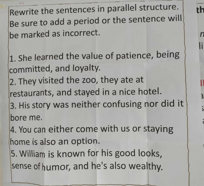 Rewrite the sentences in parallel structure. th 
Be sure to add a period or the sentence will 
be marked as incorrect. 
n 
li 
1. She learned the value of patience, being 
committed, and loyalty. 
2. They visited the zoo, they ate at 
restaurants, and stayed in a nice hotel. 
a 
3. His story was neither confusing nor did it 、 
bore me. 
4. You can either come with us or staying 
home is also an option. 
5. William is known for his good looks, 
sense of humor, and he's also wealthy.